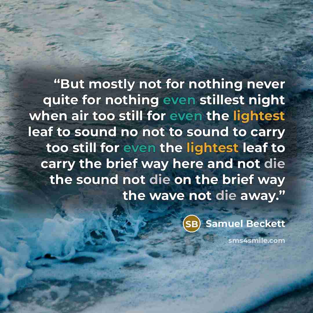 “But mostly not for nothing never quite for nothing even stillest night when air too still for even the lightest leaf to sound no not to sound to carry too still for even the lightest leaf to carry the brief way here and not die the sound not die on the brief way the wave not die away.” quote by Samuel Beckett