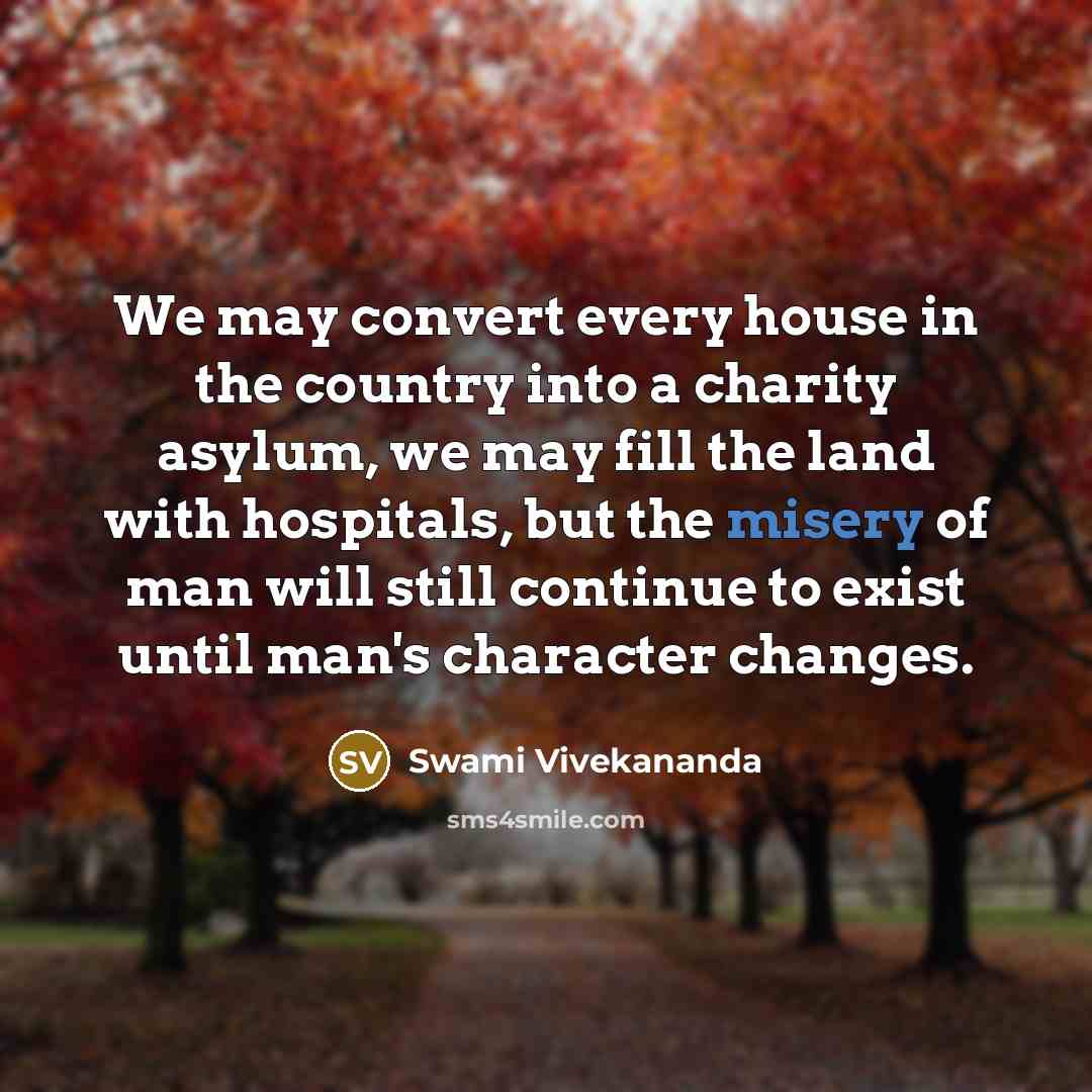 “We may convert every house in the country into a charity asylum, we may fill the land with hospitals, but the misery of man will still continue to exist until man's character changes.” quote by Swami Vivekananda