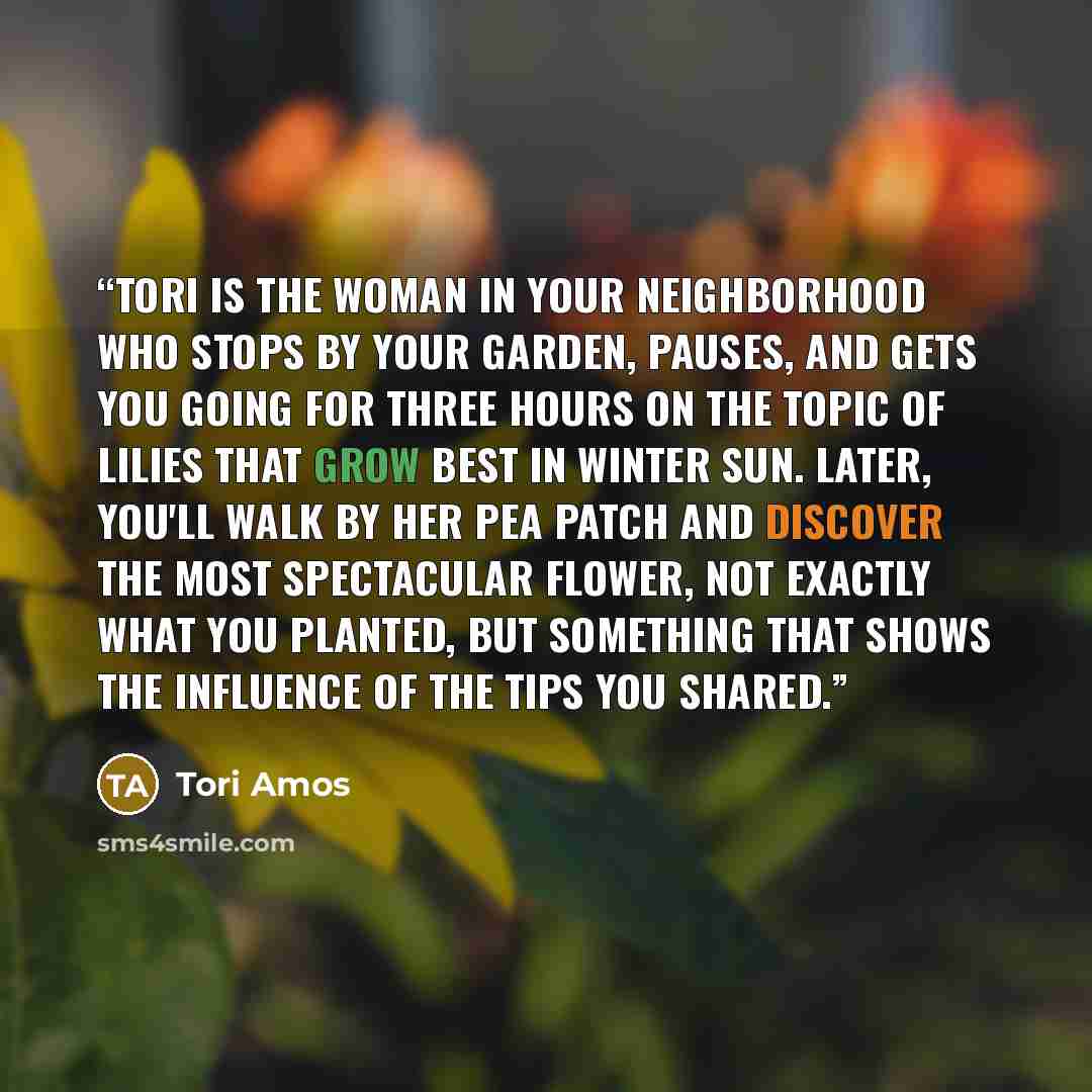 “Tori is the woman in your neighborhood who stops by your garden, pauses, and gets you going for three hours on the topic of lilies that grow best in winter sun. Later, you'll walk by her pea patch and discover the most spectacular flower, not exactly what you planted, but something that shows the…” quote by Tori Amos