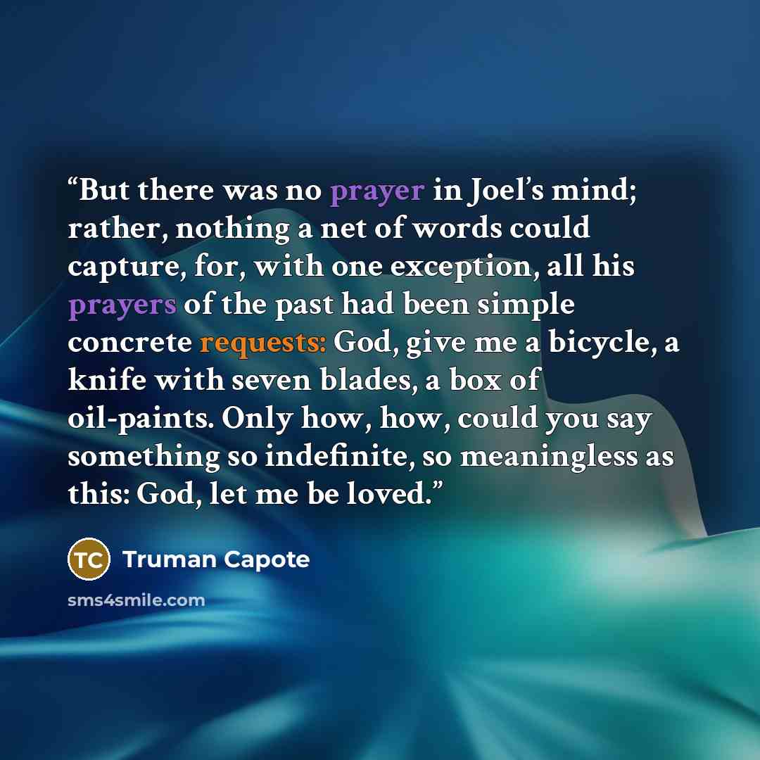 “But there was no prayer in Joel’s mind; rather, nothing a net of words could capture, for, with one exception, all his prayers of the past had been simple concrete requests: God, give me a bicycle, a knife with seven blades, a box of oil-paints. Only how, how, could you say something so…” quote by Truman Capote