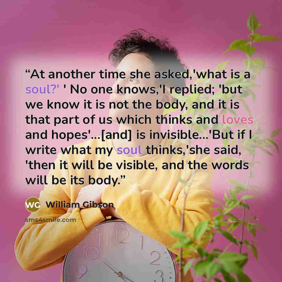 “At another time she asked,'what is a soul?' ' No one knows,'I replied; 'but we know it is not the body, and it is that part of us which thinks and loves and hopes'...[and] is invisible...'But if I write what my soul thinks,'she said, 'then it will be visible, and the words will be its body.” quote by William Gibson