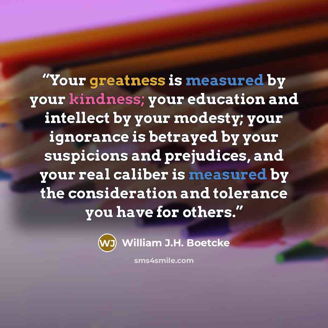 “Your greatness is measured by your kindness; your education and intellect by your modesty; your ignorance is betrayed by your suspicions and prejudices, and your real caliber is measured by the consideration and tolerance you have for others.” quote by William J.H. Boetcke