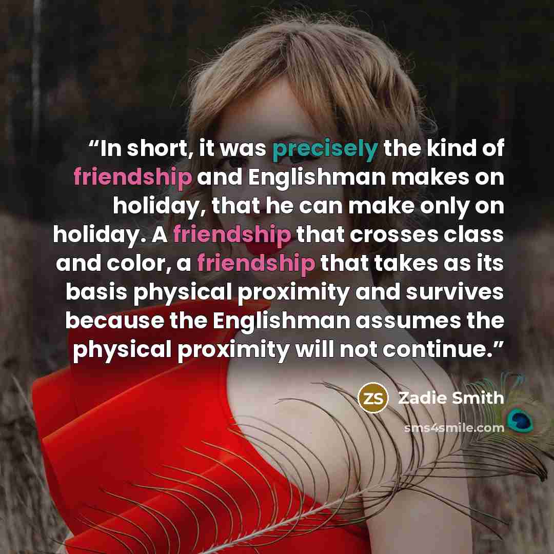“In short, it was precisely the kind of friendship and Englishman makes on holiday, that he can make only on holiday. A friendship that crosses class and color, a friendship that takes as its basis physical proximity and survives because the Englishman assumes the physical proximity will not…” quote by Zadie Smith
