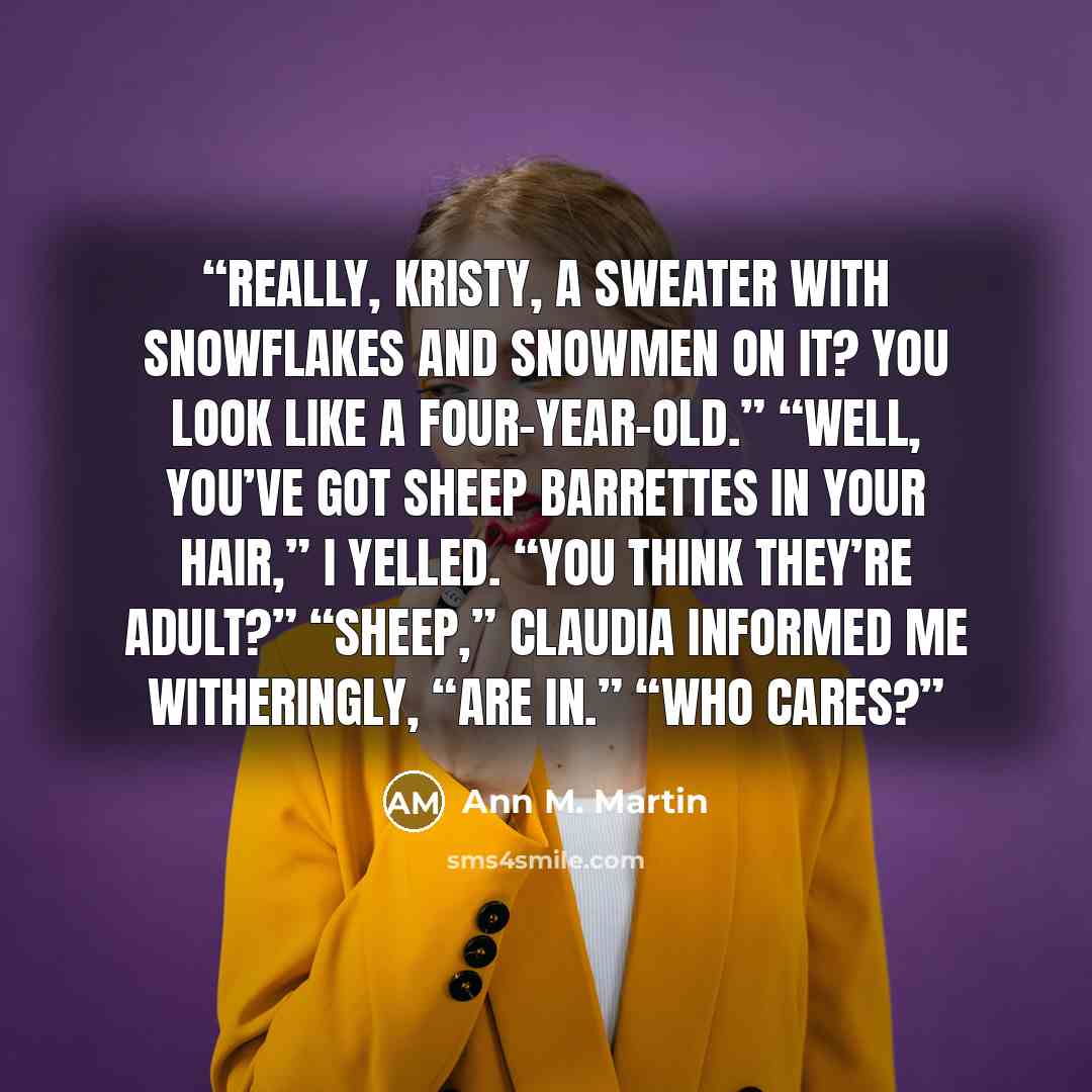 “Really, Kristy, a sweater with snowflakes and snowmen on it? You look like a four-year-old.” “Well, you’ve got sheep barrettes in your hair,” I yelled. “You think they’re adult?” “Sheep,” Claudia informed me witheringly, “are in.” “Who cares?” quote by Ann M. Martin