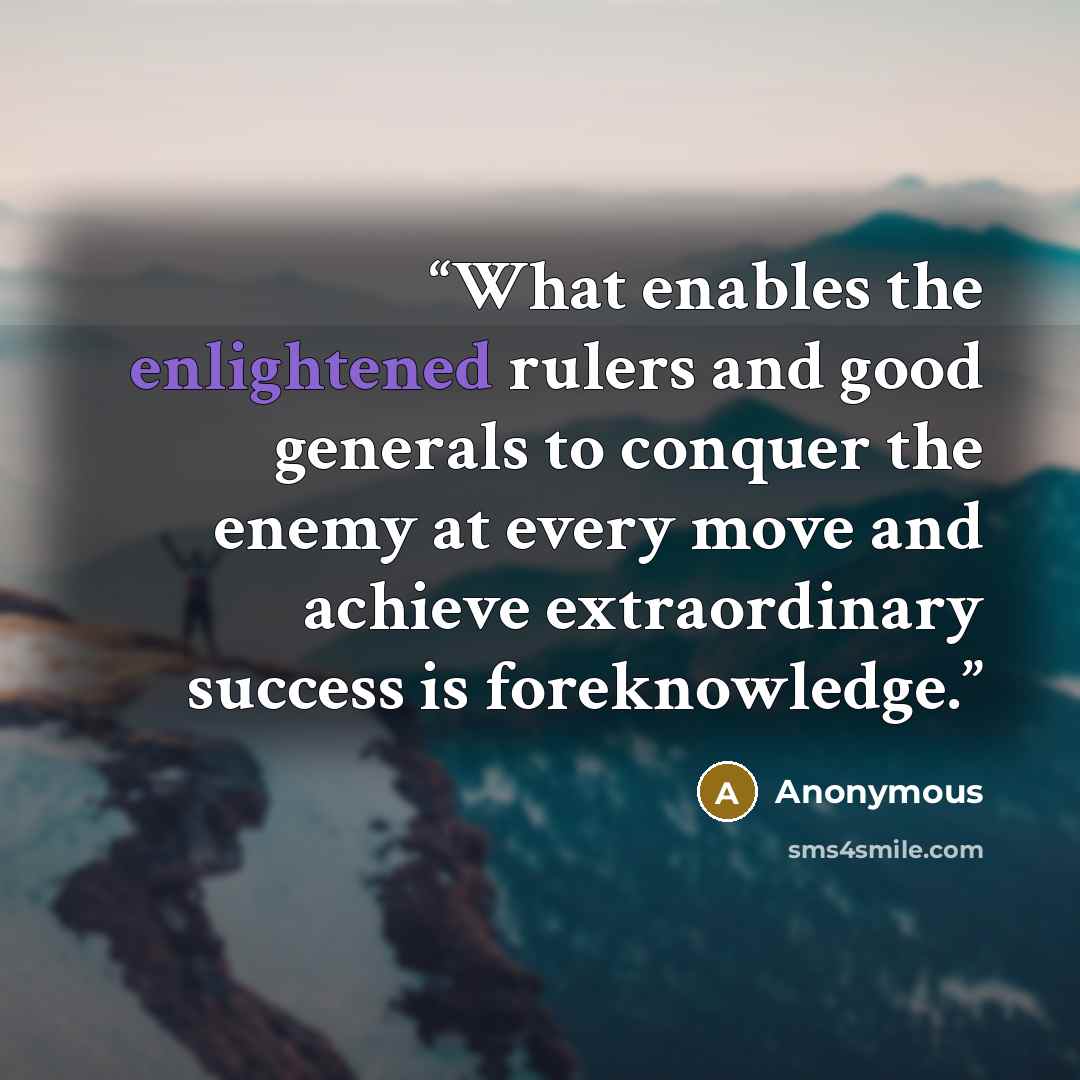 “What enables the enlightened rulers and good generals to conquer the enemy at every move and achieve extraordinary success is foreknowledge.” quote by Anonymous