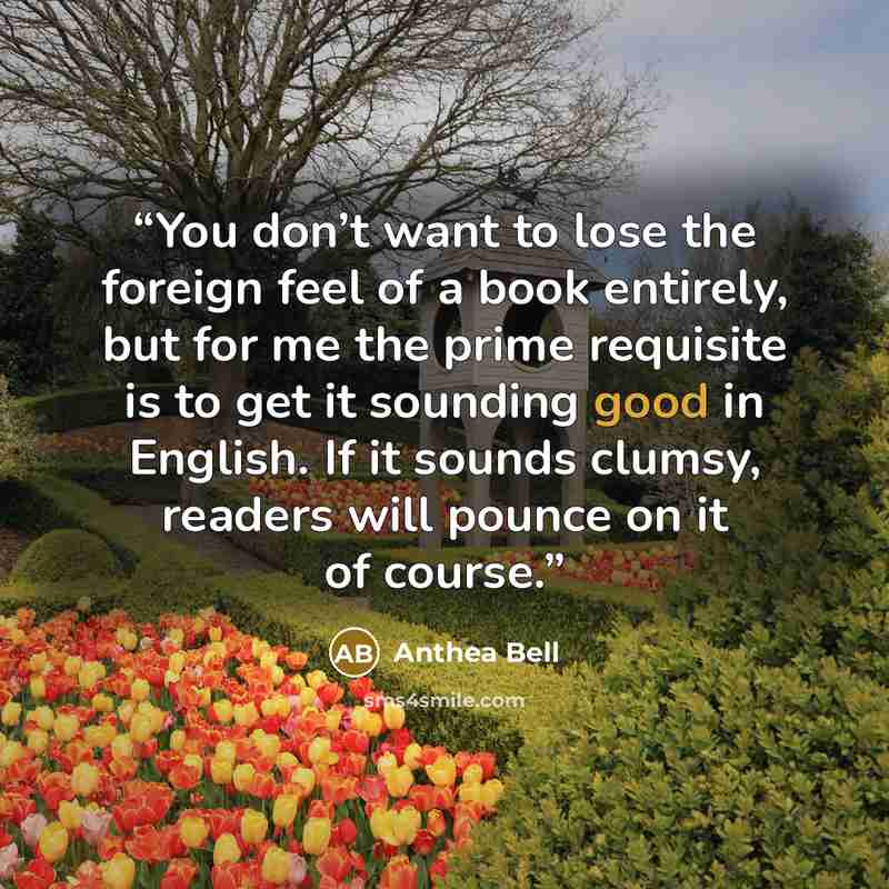 “You don’t want to lose the foreign feel of a book entirely, but for me the prime requisite is to get it sounding good in English. If it sounds clumsy, readers will pounce on it of course.” quote by Anthea Bell