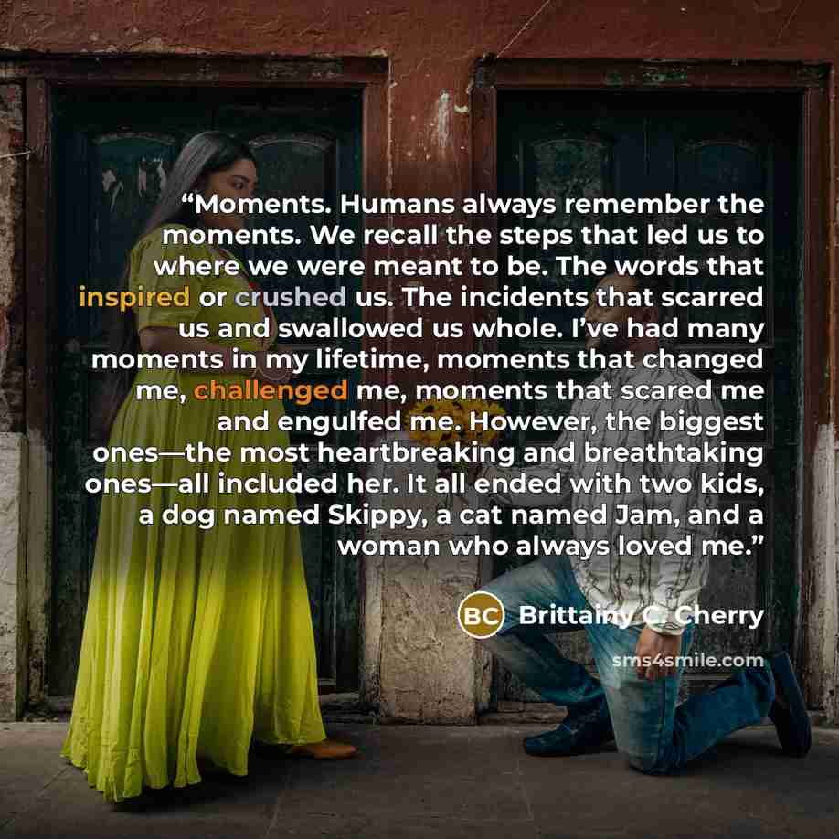 “Moments. Humans always remember the moments. We recall the steps that led us to where we were meant to be. The words that inspired or crushed us. The incidents that scarred us and swallowed us whole. I’ve had many moments in my lifetime, moments that changed me, challenged me, moments that scared…” quote by Brittainy C. Cherry