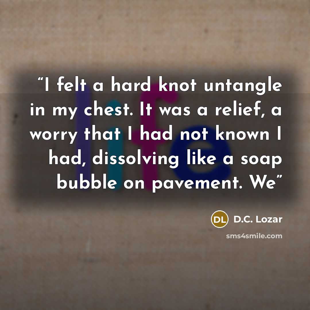 “I felt a hard knot untangle in my chest. It was a relief, a worry that I had not known I had, dissolving like a soap bubble on pavement. We” quote by D.C. Lozar