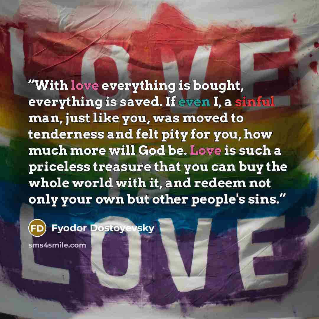 “With love everything is bought, everything is saved. If even I, a sinful man, just like you, was moved to tenderness and felt pity for you, how much more will God be. Love is such a priceless treasure that you can buy the whole world with it, and redeem not only your own but other people's sins.” quote by Fyodor Dostoyevsky