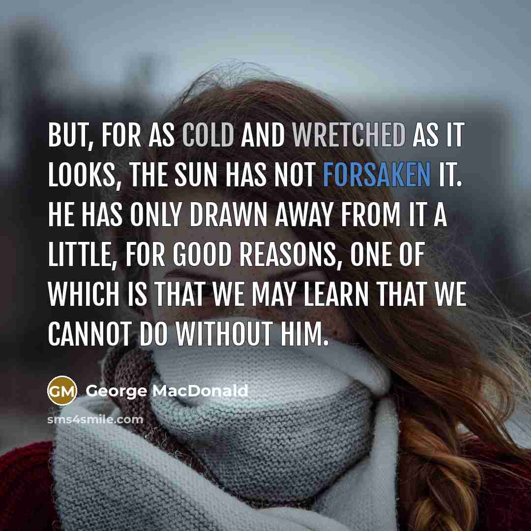“But, for as cold and wretched as it looks, the sun has not forsaken it. He has only drawn away from it a little, for good reasons, one of which is that we may learn that we cannot do without him.” quote by George MacDonald