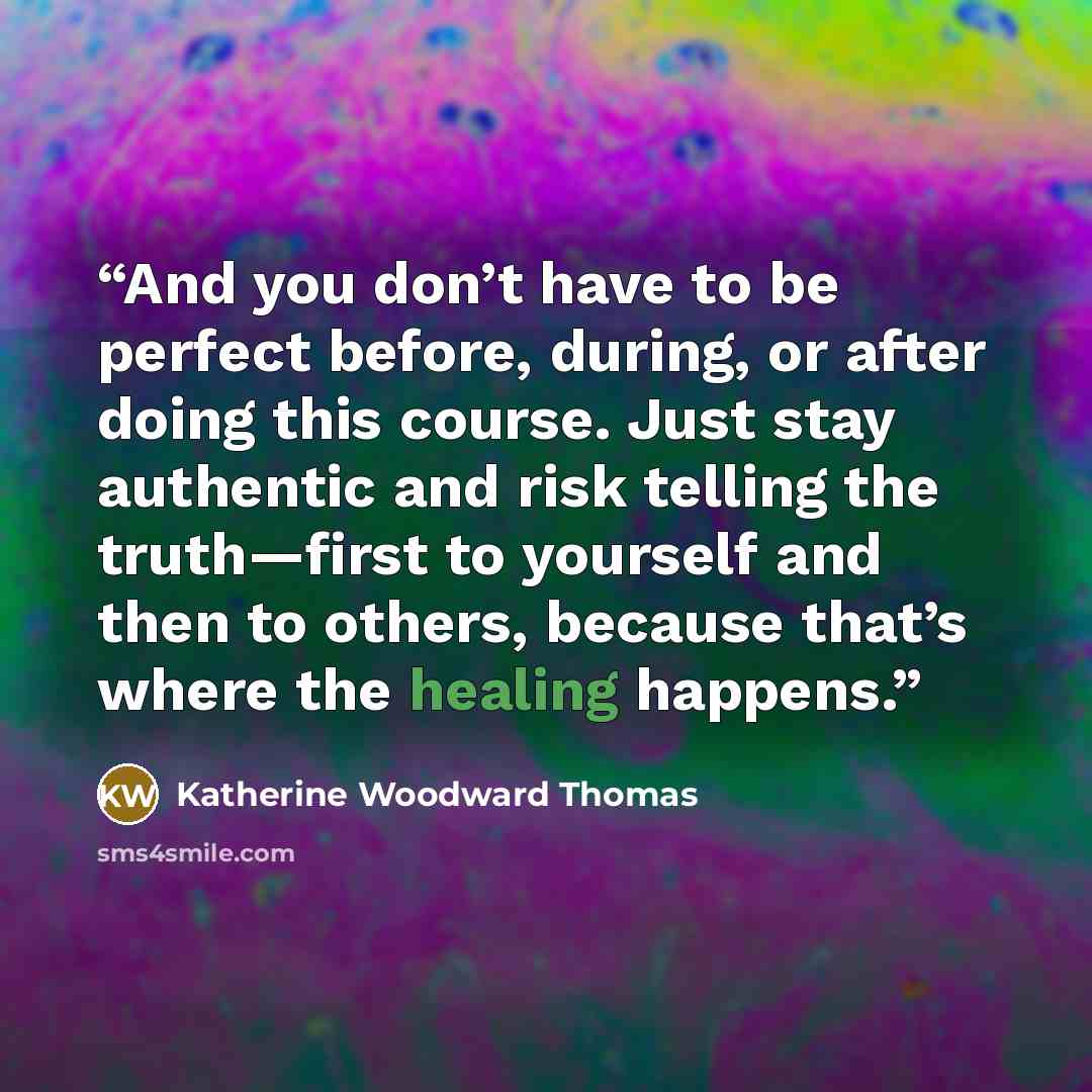 “And you don’t have to be perfect before, during, or after doing this course. Just stay authentic and risk telling the truth—first to yourself and then to others, because that’s where the healing happens.” quote by Katherine Woodward Thomas