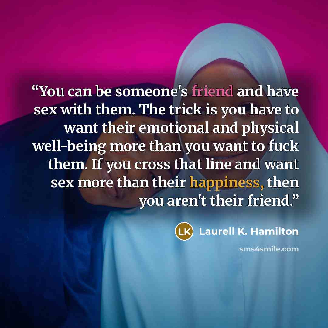 “You can be someone's friend and have sex with them. The trick is you have to want their emotional and physical well-being more than you want to fuck them. If you cross that line and want sex more than their happiness, then you aren't their friend.” quote by Laurell K. Hamilton