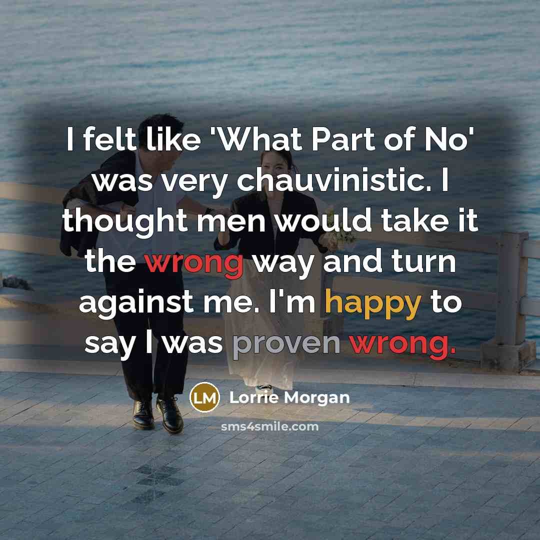“I felt like 'What Part of No' was very chauvinistic. I thought men would take it the wrong way and turn against me. I'm happy to say I was proven wrong.” quote by Lorrie Morgan