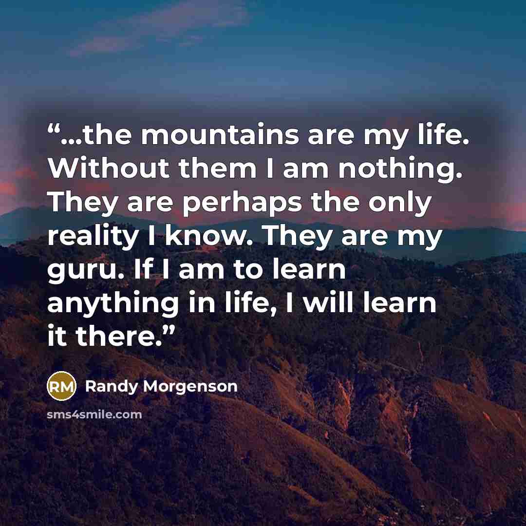 “...the mountains are my life. Without them I am nothing. They are perhaps the only reality I know. They are my guru. If I am to learn anything in life, I will learn it there.” quote by Randy Morgenson