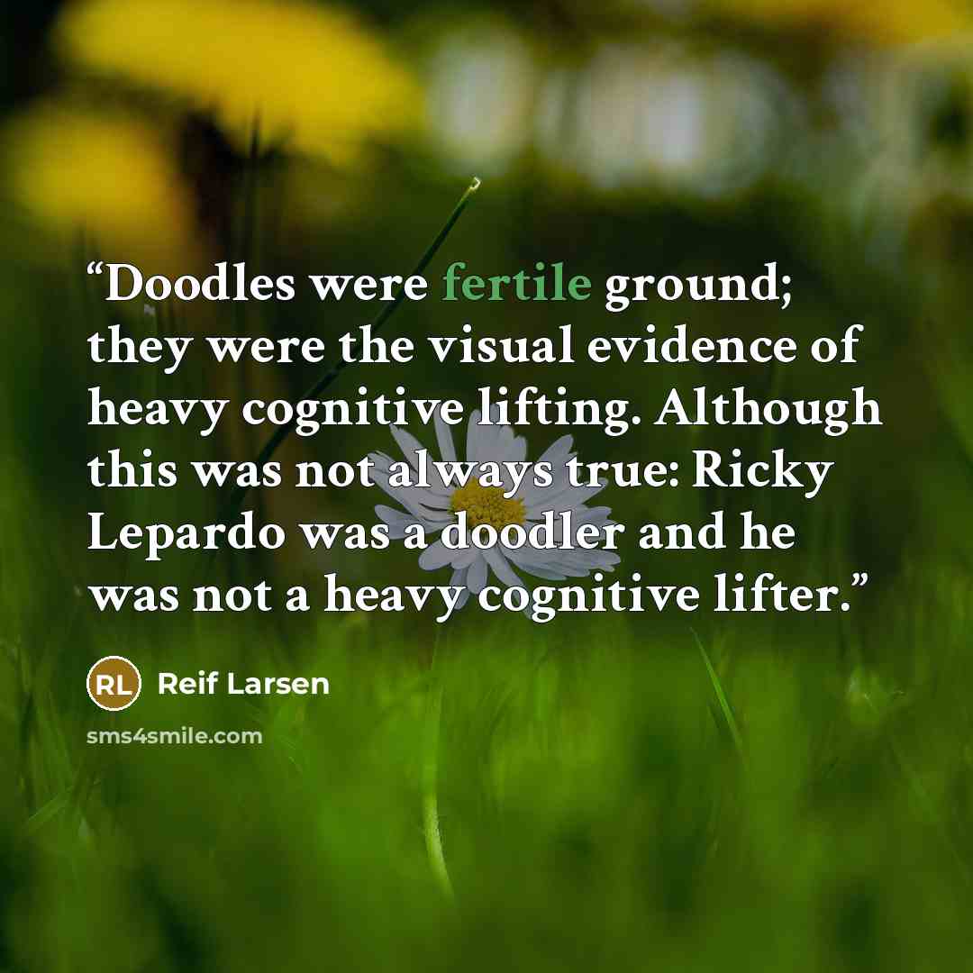 “Doodles were fertile ground; they were the visual evidence of heavy cognitive lifting. Although this was not always true: Ricky Lepardo was a doodler and he was not a heavy cognitive lifter.” quote by Reif Larsen