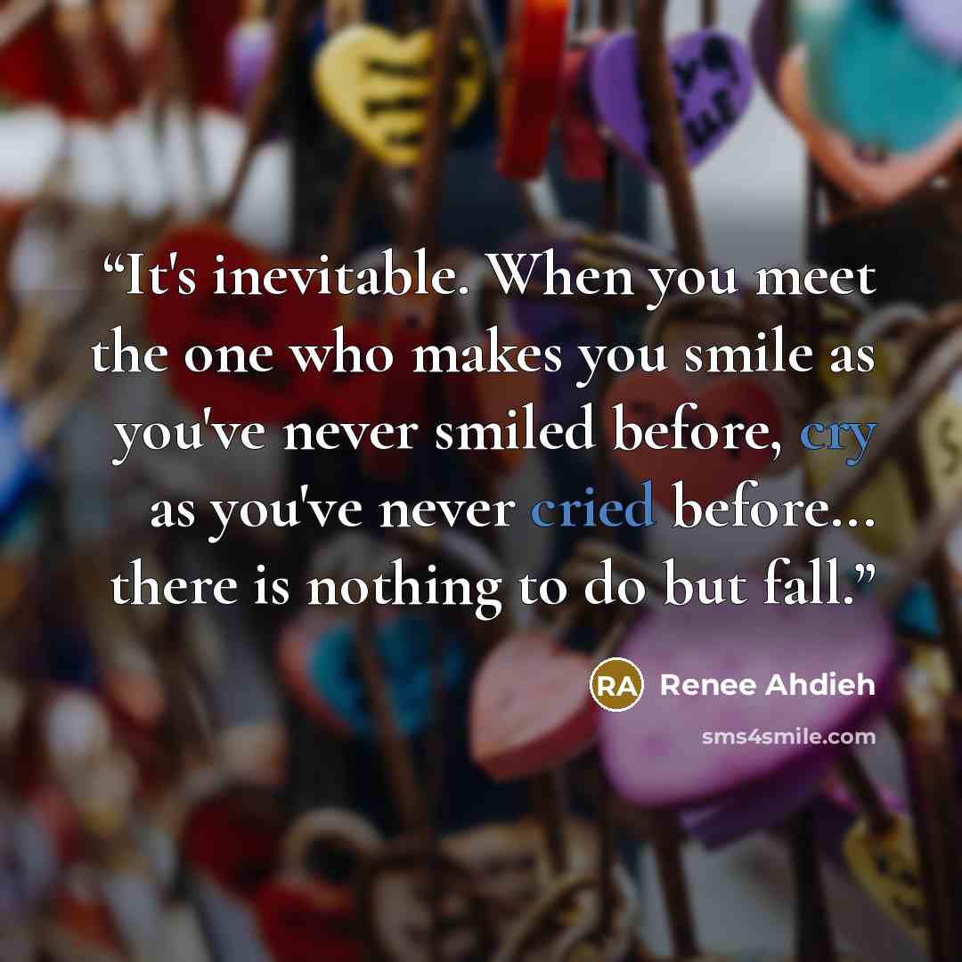 “It's inevitable. When you meet the one who makes you smile as you've never smiled before, cry as you've never cried before... there is nothing to do but fall.” quote by Renee Ahdieh