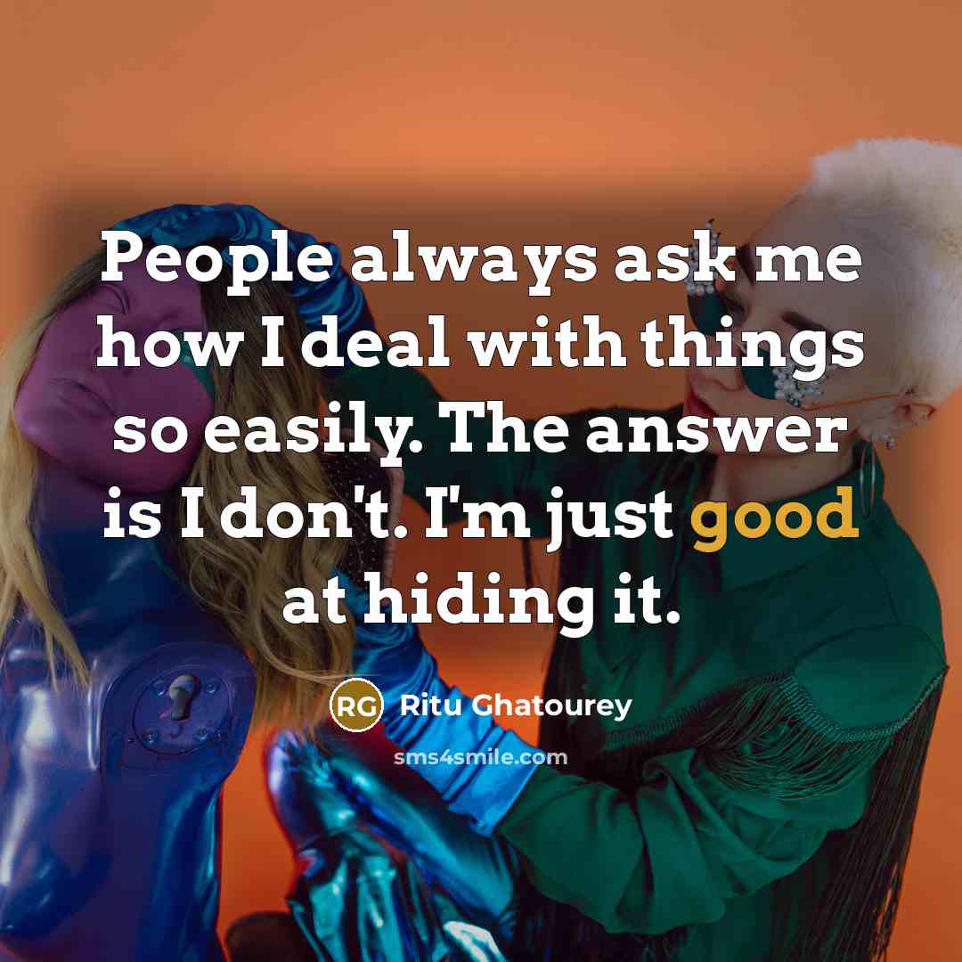 “People always ask me how I deal with things so easily. The answer is I don't. I'm just good at hiding it.” quote by Ritu Ghatourey