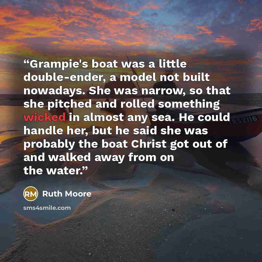 “Grampie's boat was a little double-ender, a model not built nowadays. She was narrow, so that she pitched and rolled something wicked in almost any sea. He could handle her, but he said she was probably the boat Christ got out of and walked away from on the water.” quote by Ruth Moore