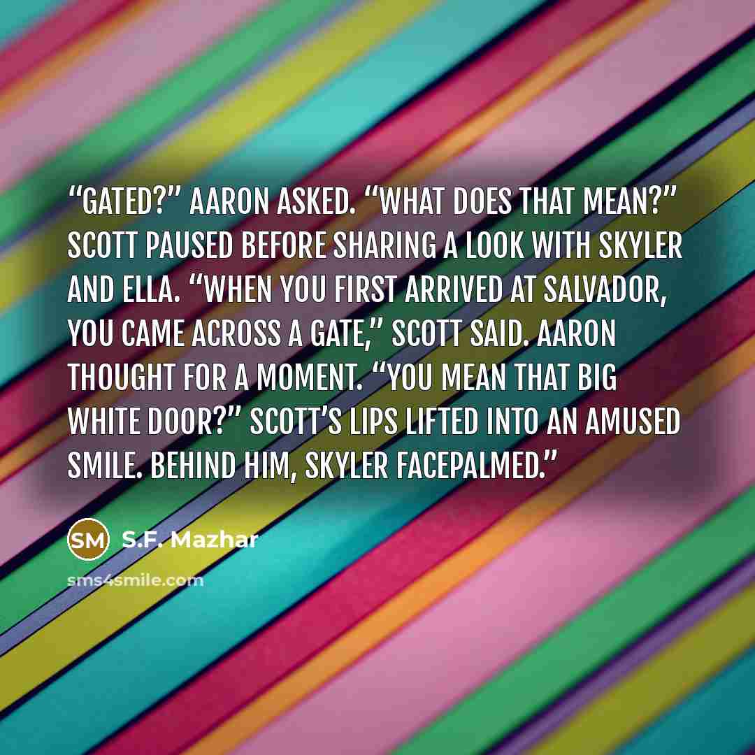 “Gated?” Aaron asked. “What does that mean?” Scott paused before sharing a look with Skyler and Ella. “When you first arrived at Salvador, you came across a Gate,” Scott said. Aaron thought for a moment. “You mean that big white door?” Scott’s lips lifted into an amused smile. Behind him, Skyler…” quote by S.F. Mazhar