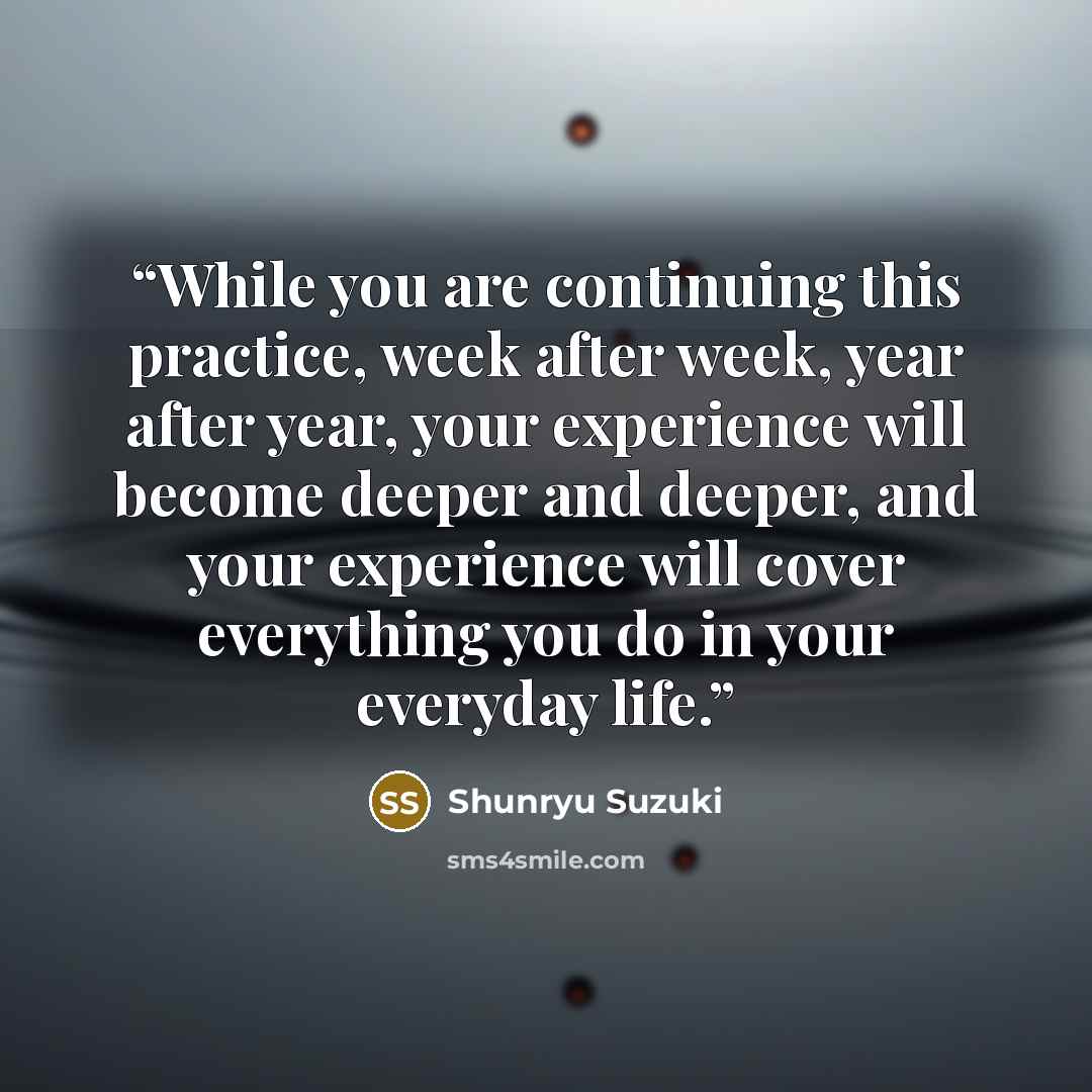 “While you are continuing this practice, week after week, year after year, your experience will become deeper and deeper, and your experience will cover everything you do in your everyday life.” quote by Shunryu Suzuki