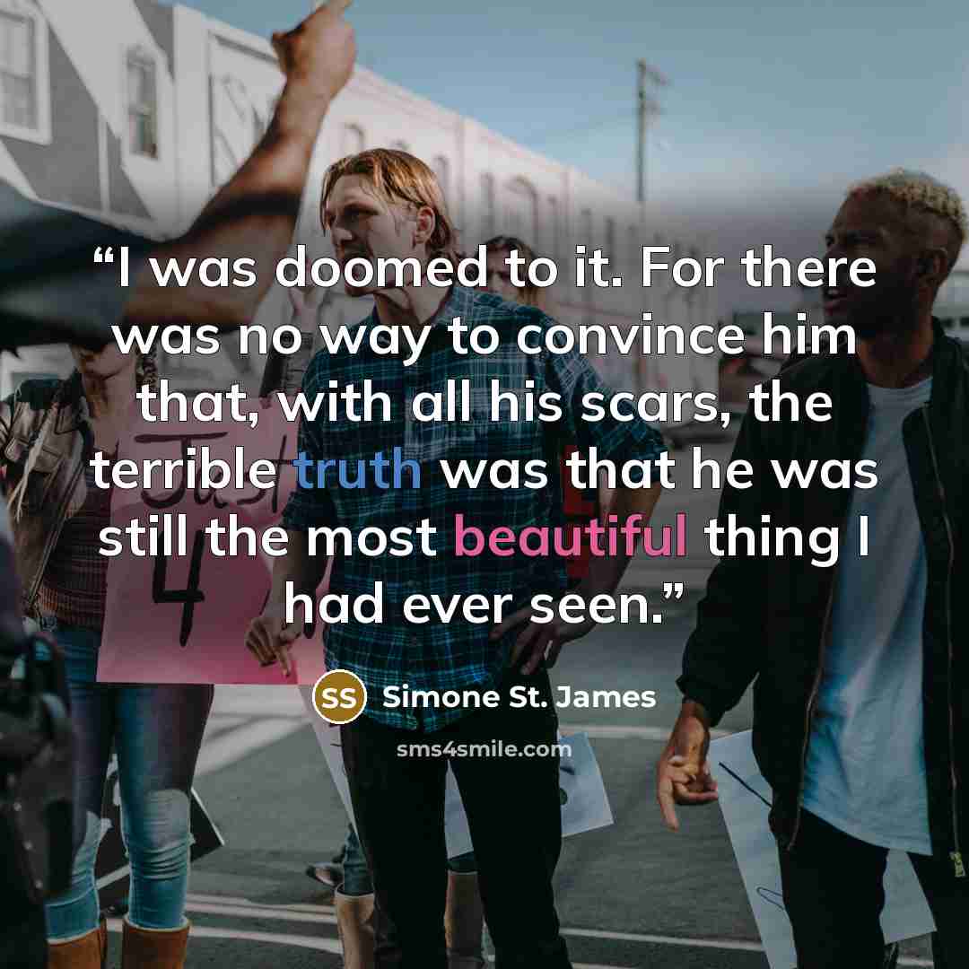 “I was doomed to it. For there was no way to convince him that, with all his scars, the terrible truth was that he was still the most beautiful thing I had ever seen.” quote by Simone St. James