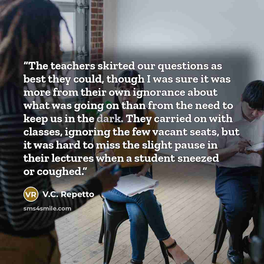 “The teachers skirted our questions as best they could, though I was sure it was more from their own ignorance about what was going on than from the need to keep us in the dark. They carried on with classes, ignoring the few vacant seats, but it was hard to miss the slight pause in their lectures…” quote by V.C. Repetto