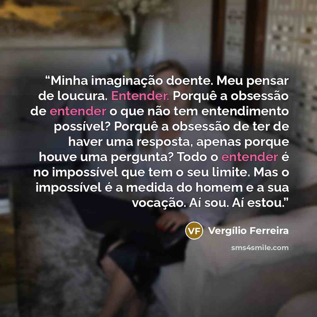 “Minha imaginação doente. Meu pensar de loucura. Entender. Porquê a obsessão de entender o que não tem entendimento possível? Porquê a obsessão de ter de haver uma resposta, apenas porque houve uma pergunta? Todo o entender é no impossível que tem o seu limite. Mas o impossível é a medida do homem…” quote by Vergílio Ferreira