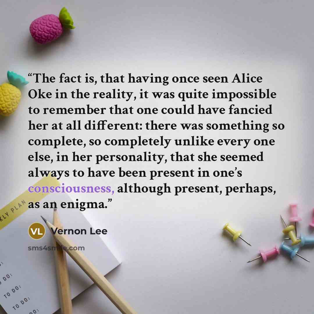 “The fact is, that having once seen Alice Oke in the reality, it was quite impossible to remember that one could have fancied her at all different: there was something so complete, so completely unlike every one else, in her personality, that she seemed always to have been present in one’s…” quote by Vernon Lee