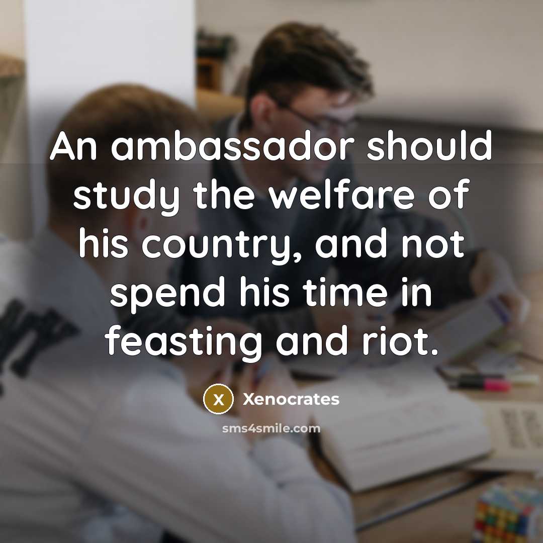 “An ambassador should study the welfare of his country, and not spend his time in feasting and riot.” quote by Xenocrates