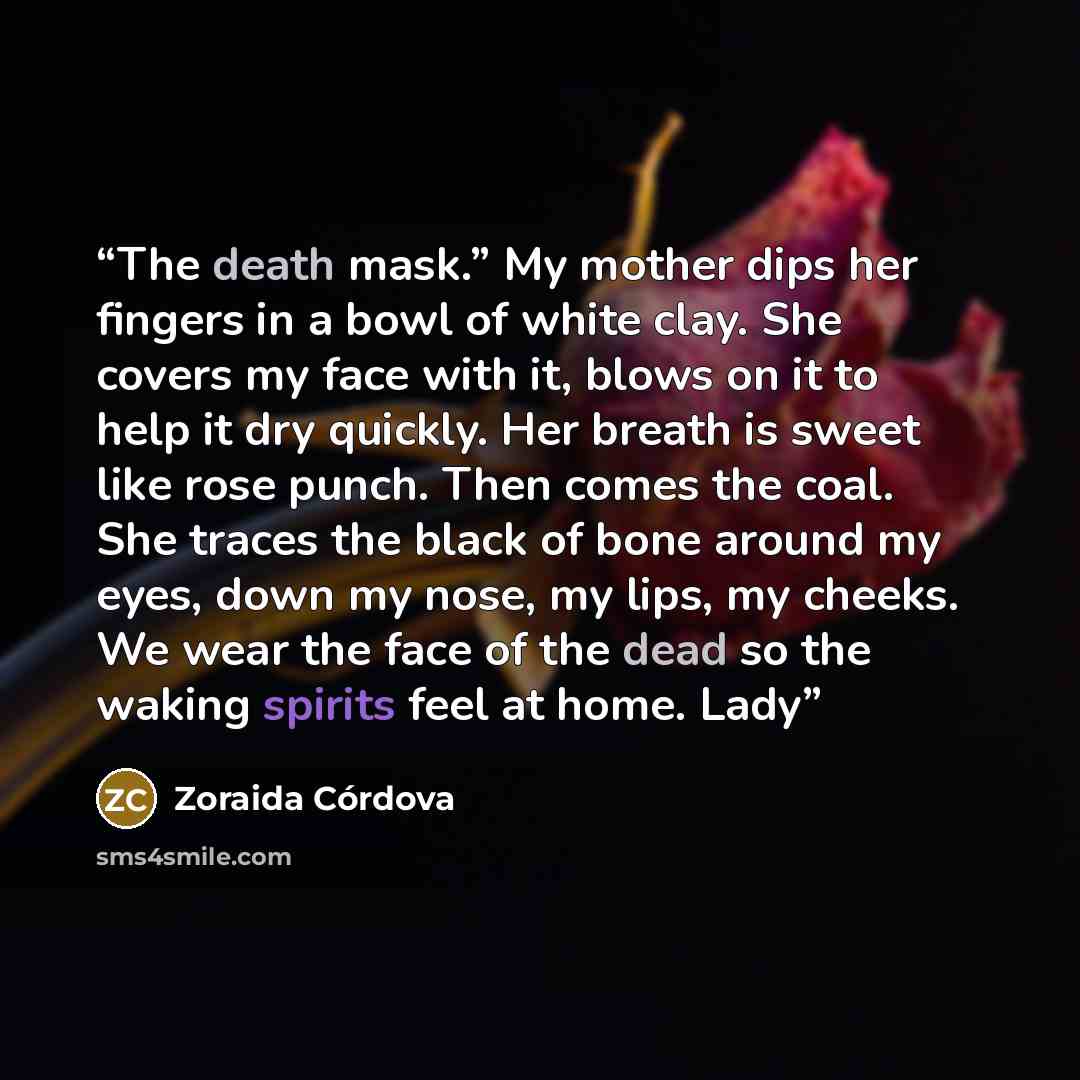 “The death mask.” My mother dips her fingers in a bowl of white clay. She covers my face with it, blows on it to help it dry quickly. Her breath is sweet like rose punch. Then comes the coal. She traces the black of bone around my eyes, down my nose, my lips, my cheeks. We wear the face of the dead…” quote by Zoraida Córdova