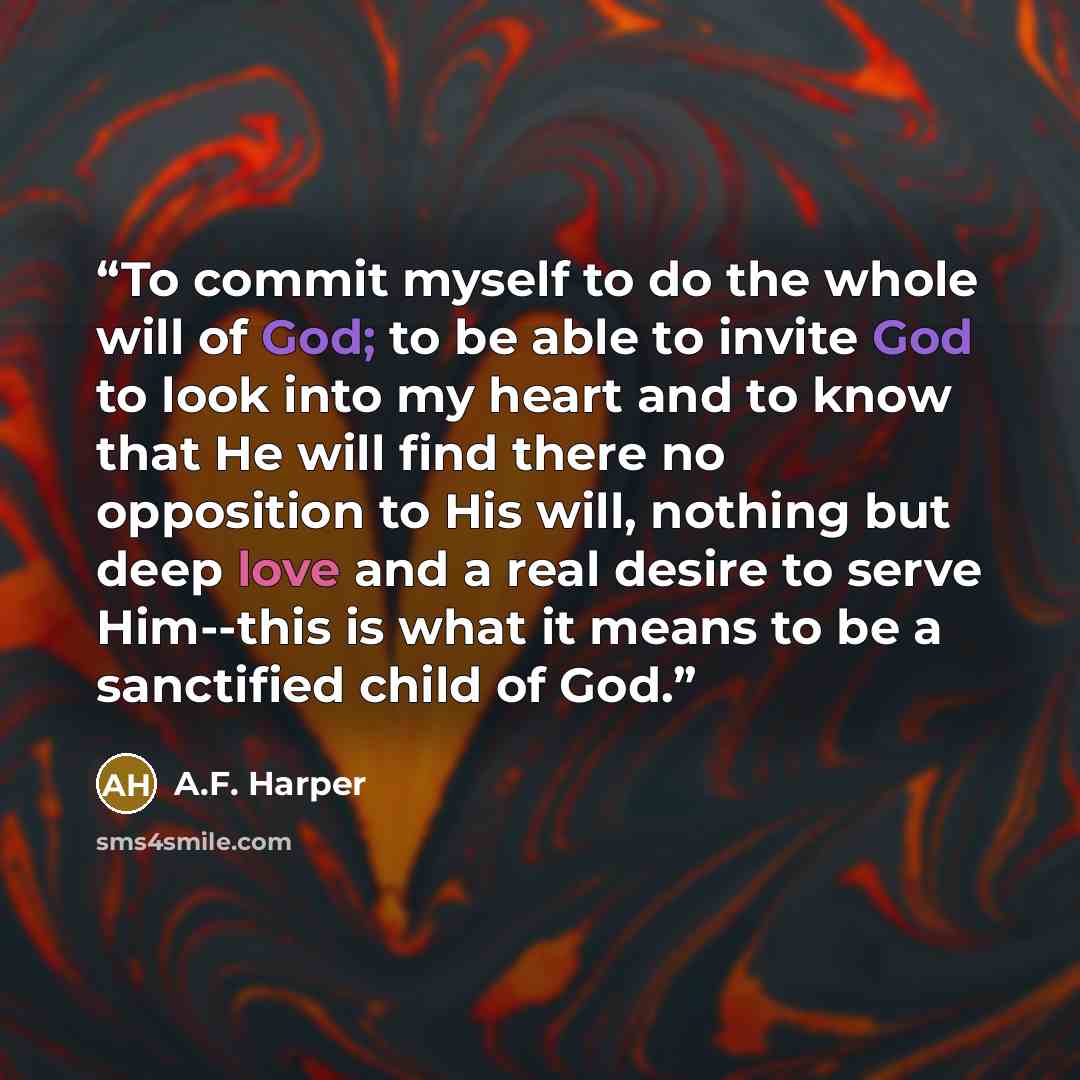 “To commit myself to do the whole will of God; to be able to invite God to look into my heart and to know that He will find there no opposition to His will, nothing but deep love and a real desire to serve Him--this is what it means to be a sanctified child of God.” quote by A.F. Harper