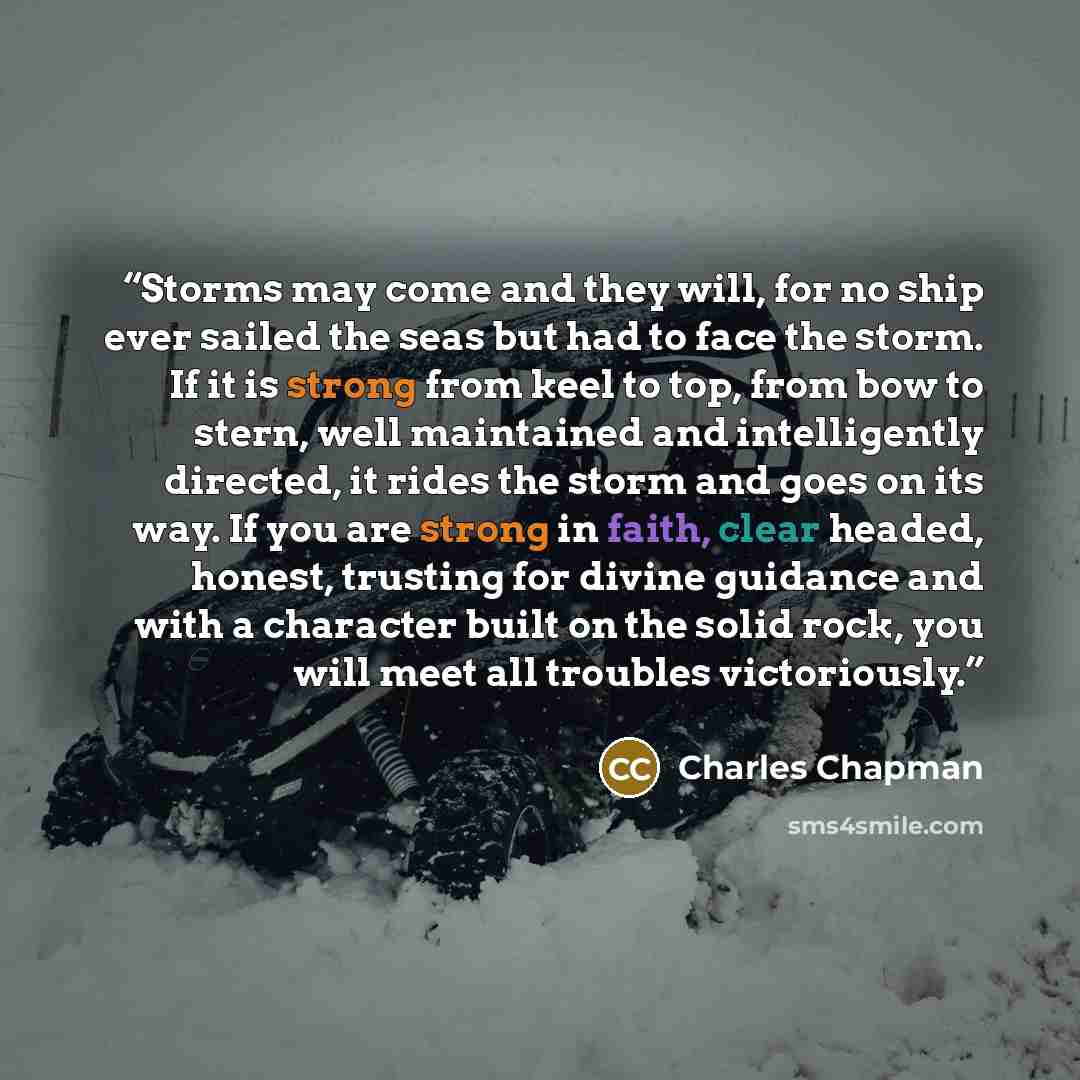 “Storms may come and they will, for no ship ever sailed the seas but had to face the storm. If it is strong from keel to top, from bow to stern, well maintained and intelligently directed, it rides the storm and goes on its way. If you are strong in faith, clear headed, honest, trusting for divine…” quote by Charles Chapman