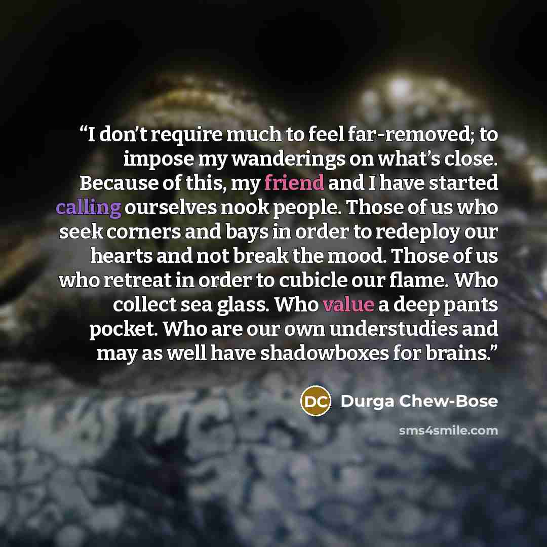 “I don’t require much to feel far-removed; to impose my wanderings on what’s close. Because of this, my friend and I have started calling ourselves nook people. Those of us who seek corners and bays in order to redeploy our hearts and not break the mood. Those of us who retreat in order to cubicle…” quote by Durga Chew-Bose