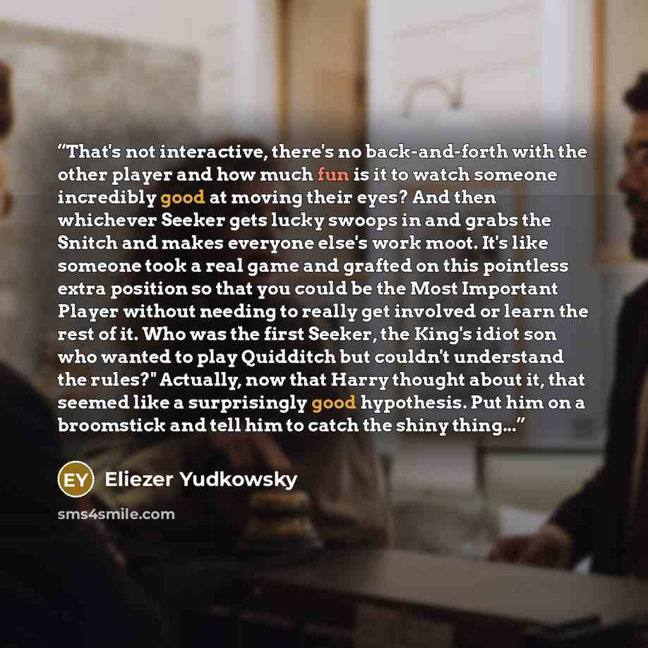 “That's not interactive, there's no back-and-forth with the other player and how much fun is it to watch someone incredibly good at moving their eyes? And then whichever Seeker gets lucky swoops in and grabs the Snitch and makes everyone else's work moot. It's like someone took a real game and…” quote by Eliezer Yudkowsky