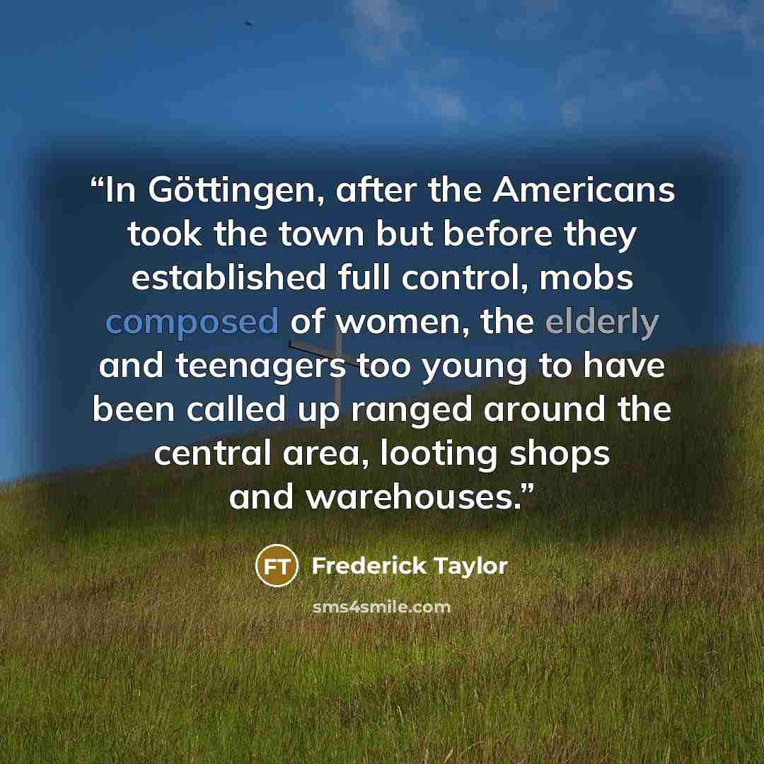 “In Göttingen, after the Americans took the town but before they established full control, mobs composed of women, the elderly and teenagers too young to have been called up ranged around the central area, looting shops and warehouses.” quote by Frederick Taylor