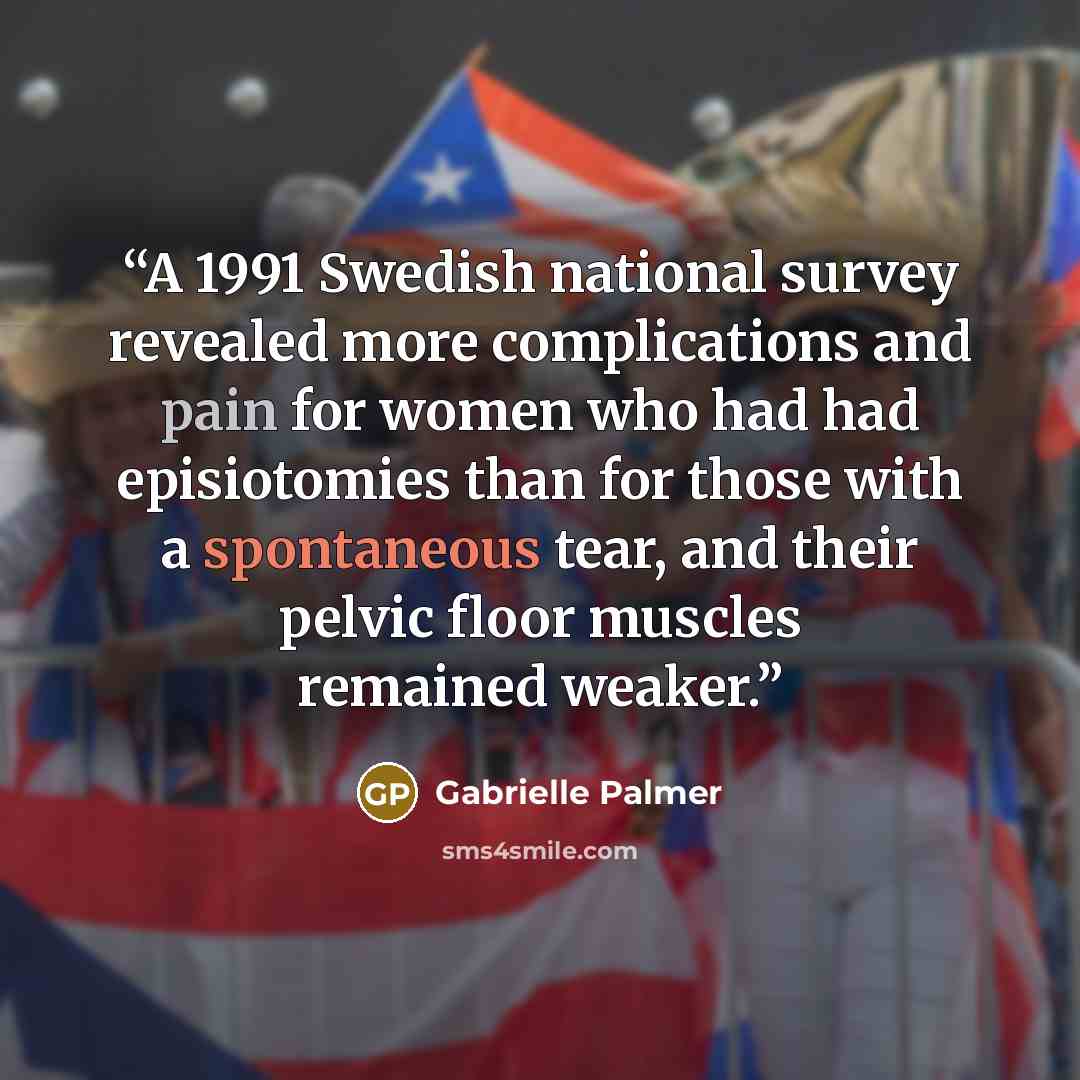“A 1991 Swedish national survey revealed more complications and pain for women who had had episiotomies than for those with a spontaneous tear, and their pelvic floor muscles remained weaker.” quote by Gabrielle Palmer