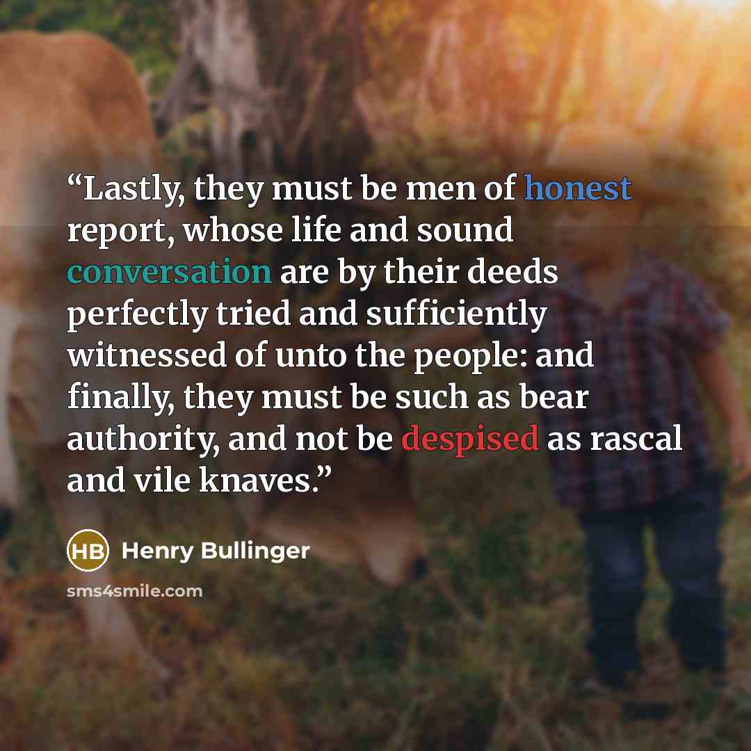 “Lastly, they must be men of honest report, whose life and sound conversation are by their deeds perfectly tried and sufficiently witnessed of unto the people: and finally, they must be such as bear authority, and not be despised as rascal and vile knaves.” quote by Henry Bullinger