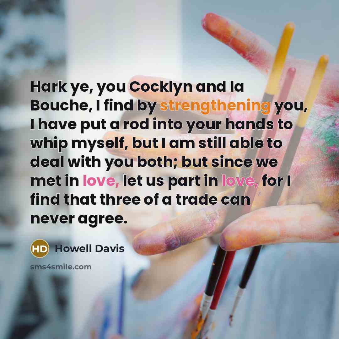 “Hark ye, you Cocklyn and la Bouche, I find by strengthening you, I have put a rod into your hands to whip myself, but I am still able to deal with you both; but since we met in love, let us part in love, for I find that three of a trade can never agree.” quote by Howell Davis
