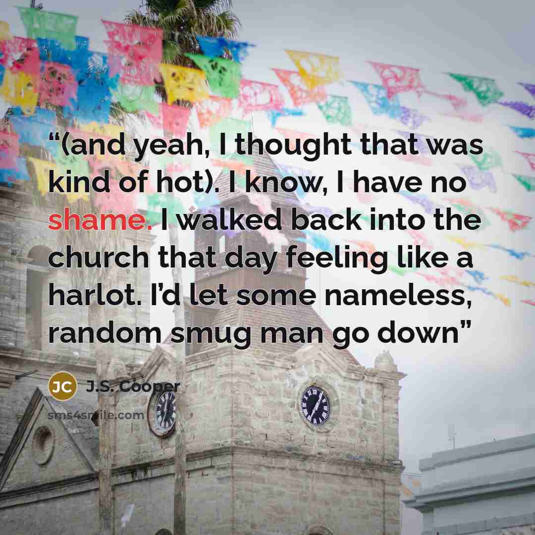 “(and yeah, I thought that was kind of hot). I know, I have no shame. I walked back into the church that day feeling like a harlot. I’d let some nameless, random smug man go down” quote by J.S. Cooper