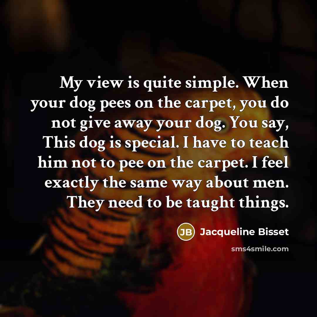 “My view is quite simple. When your dog pees on the carpet, you do not give away your dog. You say, This dog is special. I have to teach him not to pee on the carpet. I feel exactly the same way about men. They need to be taught things.” quote by Jacqueline Bisset