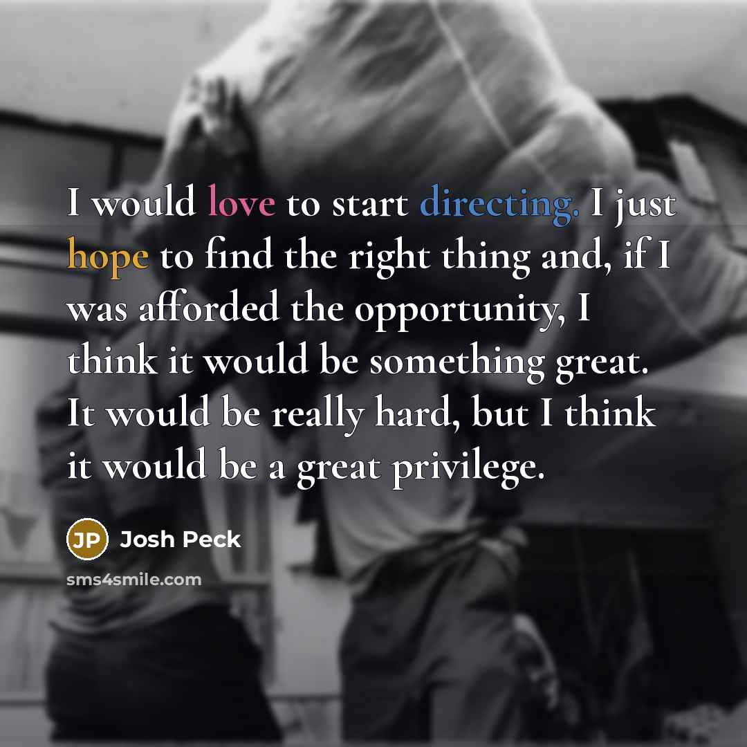 “I would love to start directing. I just hope to find the right thing and, if I was afforded the opportunity, I think it would be something great. It would be really hard, but I think it would be a great privilege.” quote by Josh Peck