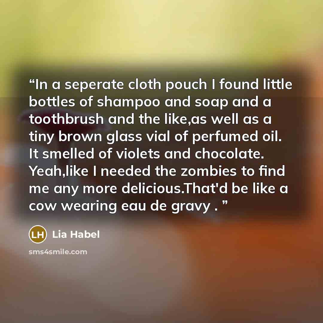 “In a seperate cloth pouch I found little bottles of shampoo and soap and a toothbrush and the like,as well as a tiny brown glass vial of perfumed oil. It smelled of violets and chocolate. Yeah,like I needed the zombies to find me any more delicious.That'd be like a cow wearing eau de gravy .” quote by Lia Habel