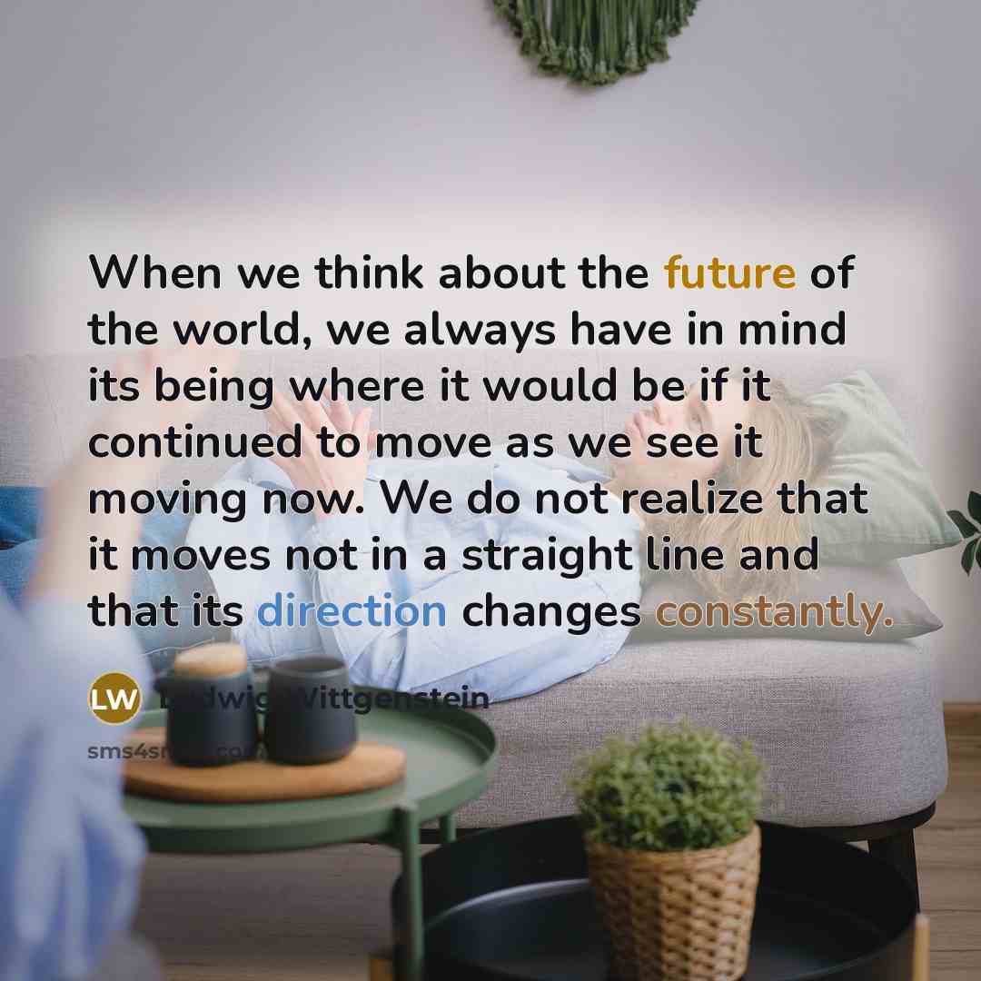 “When we think about the future of the world, we always have in mind its being where it would be if it continued to move as we see it moving now. We do not realize that it moves not in a straight line and that its direction changes constantly.” quote by Ludwig Wittgenstein