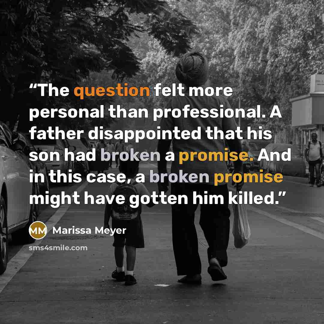 “The question felt more personal than professional. A father disappointed that his son had broken a promise. And in this case, a broken promise might have gotten him killed.” quote by Marissa Meyer