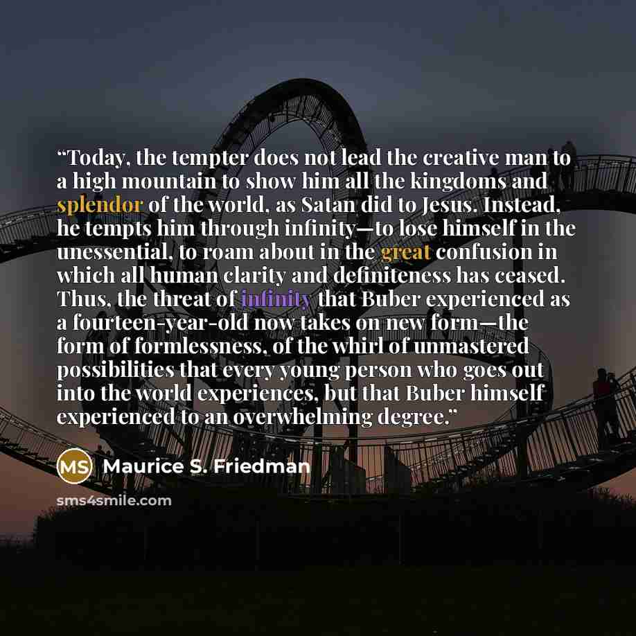 “Today, the tempter does not lead the creative man to a high mountain to show him all the kingdoms and splendor of the world, as Satan did to Jesus. Instead, he tempts him through infinity—to lose himself in the unessential, to roam about in the great confusion in which all human clarity and…” quote by Maurice S. Friedman