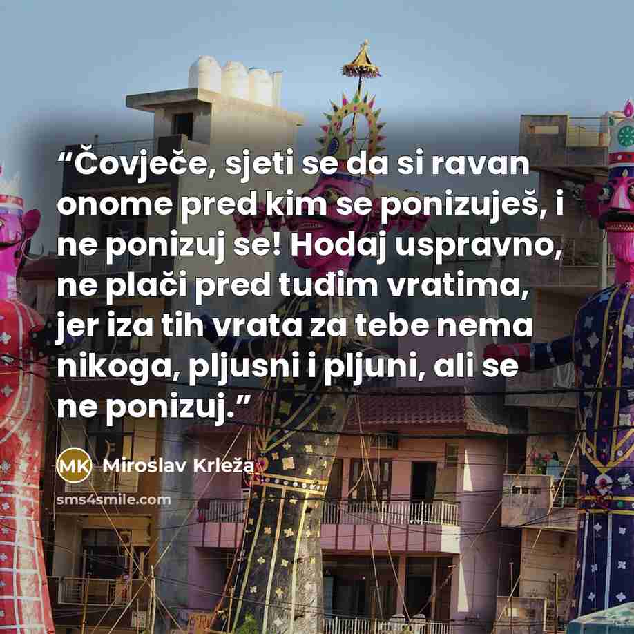 “Čovječe, sjeti se da si ravan onome pred kim se ponizuješ, i ne ponizuj se! Hodaj uspravno, ne plači pred tuđim vratima, jer iza tih vrata za tebe nema nikoga, pljusni i pljuni, ali se ne ponizuj.” quote by Miroslav Krleža