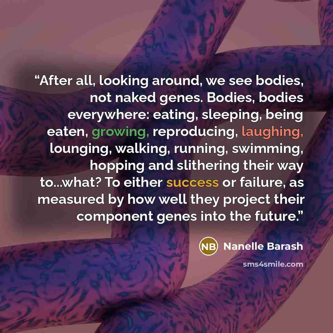 “After all, looking around, we see bodies, not naked genes. Bodies, bodies everywhere: eating, sleeping, being eaten, growing, reproducing, laughing, lounging, walking, running, swimming, hopping and slithering their way to...what? To either success or failure, as measured by how well they project…” quote by Nanelle Barash