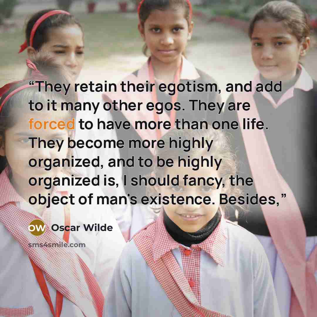 “They retain their egotism, and add to it many other egos. They are forced to have more than one life. They become more highly organized, and to be highly organized is, I should fancy, the object of man's existence. Besides,” quote by Oscar Wilde