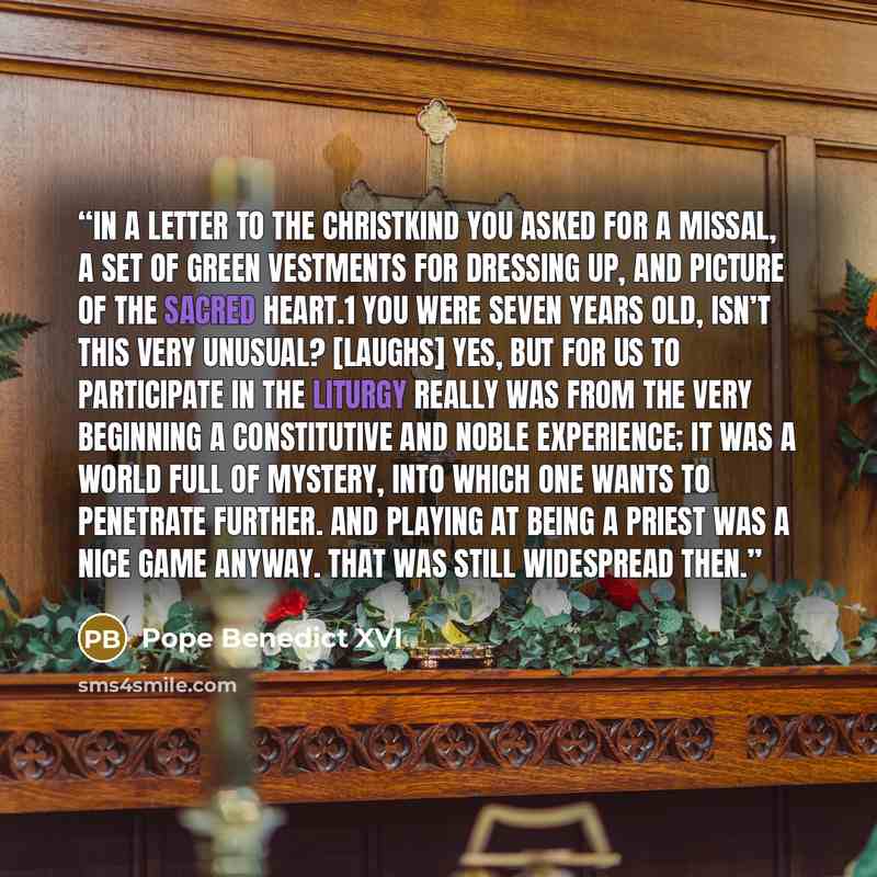 “In a letter to the Christkind you asked for a Missal, a set of green vestments for dressing up, and picture of the sacred heart.1 You were seven years old, isn’t this very unusual? [Laughs] Yes, but for us to participate in the liturgy really was from the very beginning a constitutive and noble…” quote by Pope Benedict XVI