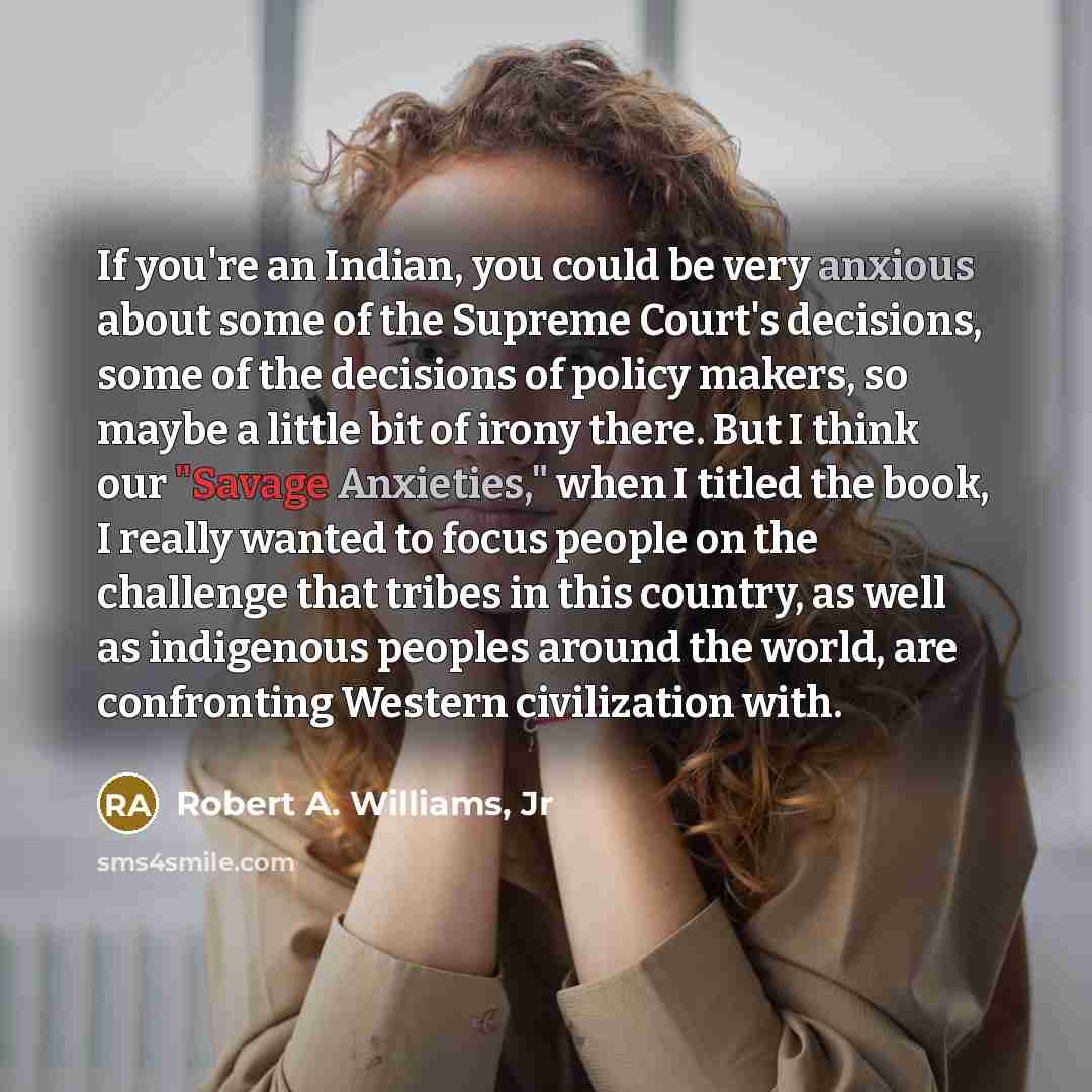 “If you're an Indian, you could be very anxious about some of the Supreme Court's decisions, some of the decisions of policy makers, so maybe a little bit of irony there. But I think our "Savage Anxieties," when I titled the book, I really wanted to focus people on the challenge that tribes in this…” quote by Robert A. Williams, Jr